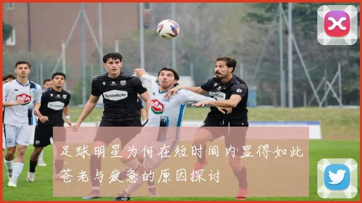 足球明星为何在短时间内显得如此苍老与疲惫的原因探讨