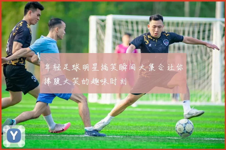 年轻足球明星搞笑瞬间大集合让你捧腹大笑的趣味时刻