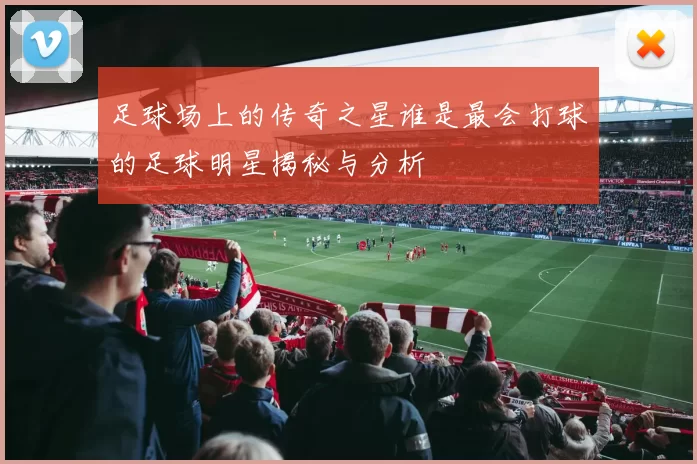 足球场上的传奇之星谁是最会打球的足球明星揭秘与分析