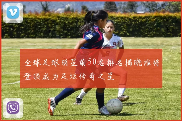 全球足球明星前50名排名揭晓谁将登顶成为足坛传奇之星