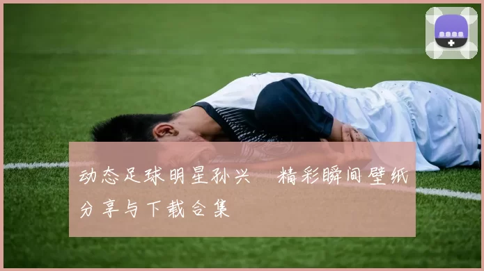 动态足球明星孙兴慜精彩瞬间壁纸分享与下载合集