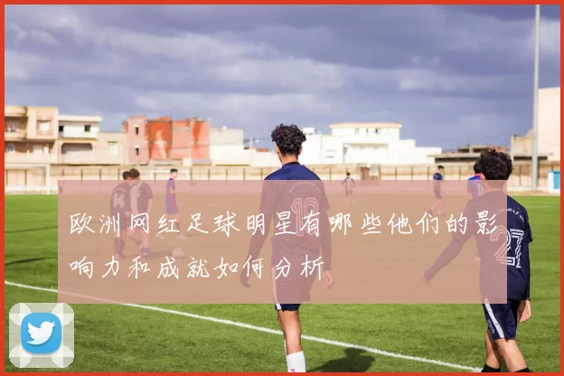 欧洲网红足球明星有哪些他们的影响力和成就如何分析