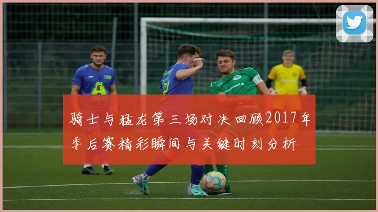 骑士与猛龙第三场对决回顾2017年季后赛精彩瞬间与关键时刻分析