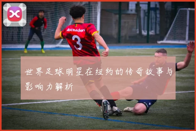 世界足球明星在纽约的传奇故事与影响力解析