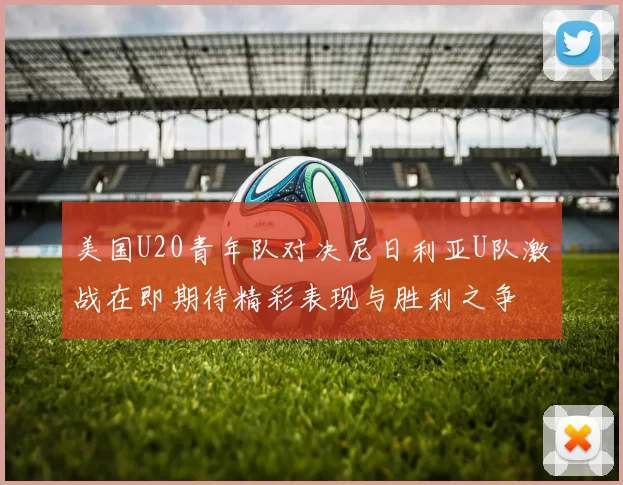 美国U20青年队对决尼日利亚U队激战在即期待精彩表现与胜利之争