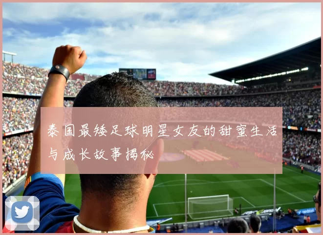 泰国最矮足球明星女友的甜蜜生活与成长故事揭秘