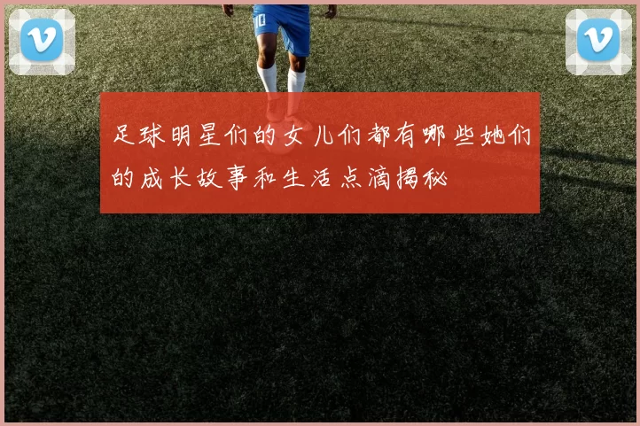 足球明星们的女儿们都有哪些她们的成长故事和生活点滴揭秘