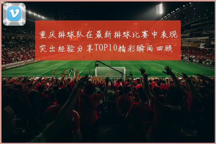 重庆排球队在最新排球比赛中表现突出经验分享TOP10精彩瞬间回顾
