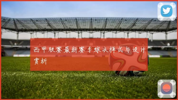 西甲联赛最新赛季球衣样式与设计赏析