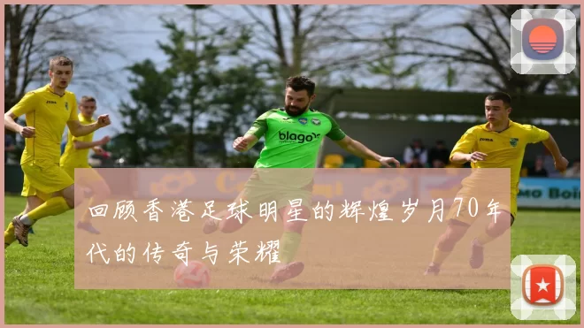 回顾香港足球明星的辉煌岁月70年代的传奇与荣耀