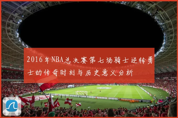 2016年NBA总决赛第七场骑士逆转勇士的传奇时刻与历史意义分析