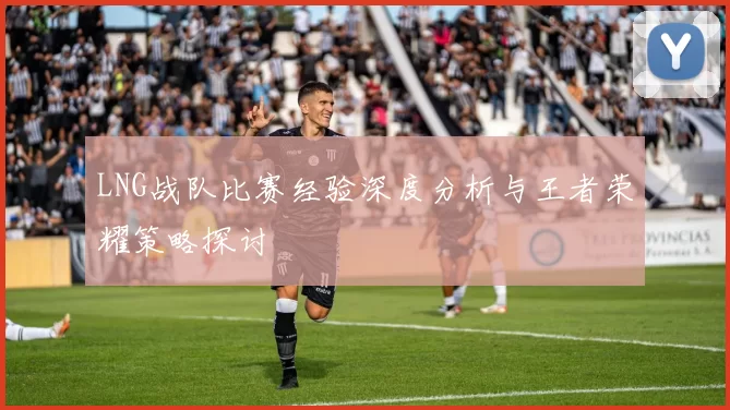 LNG战队比赛经验深度分析与王者荣耀策略探讨