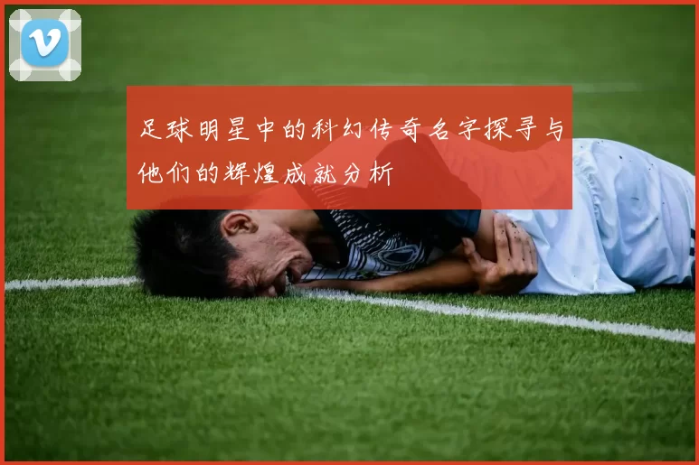 足球明星中的科幻传奇名字探寻与他们的辉煌成就分析