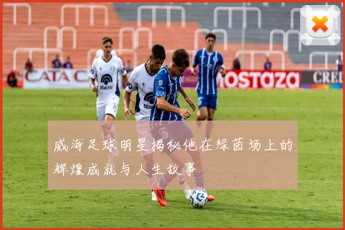 威海足球明星揭秘他在绿茵场上的辉煌成就与人生故事