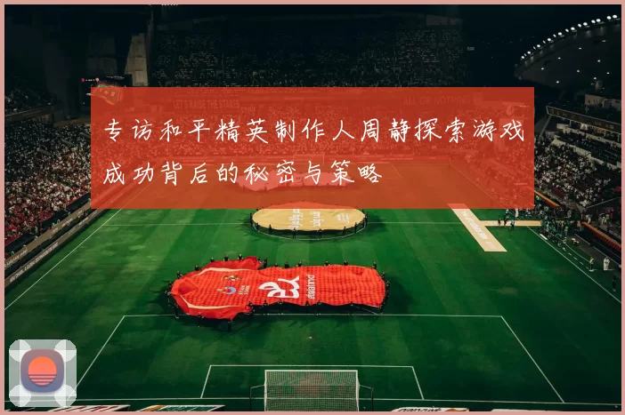 专访和平精英制作人周静探索游戏成功背后的秘密与策略