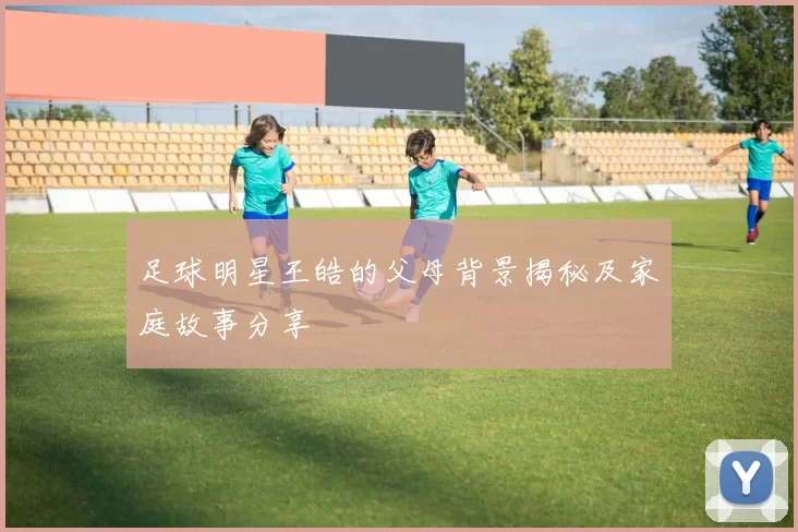 足球明星王皓的父母背景揭秘及家庭故事分享