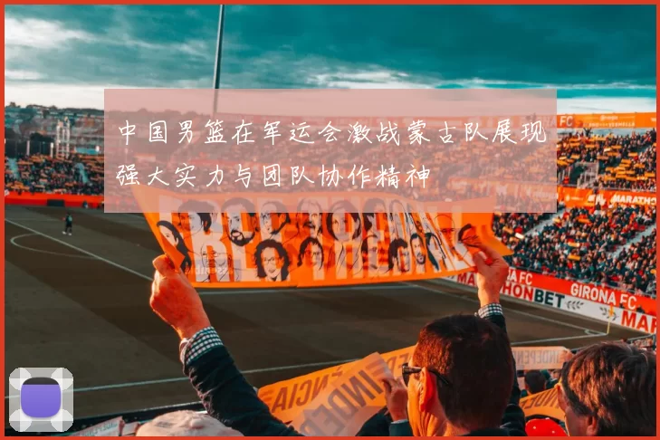 中国男篮在军运会激战蒙古队展现强大实力与团队协作精神