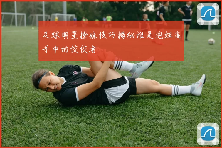 足球明星撩妹技巧揭秘谁是泡妞高手中的佼佼者
