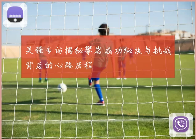 吴强专访揭秘攀岩成功秘诀与挑战背后的心路历程