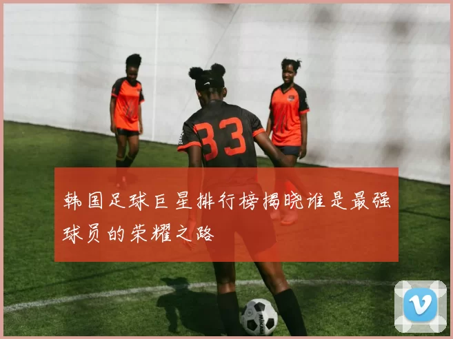 韩国足球巨星排行榜揭晓谁是最强球员的荣耀之路