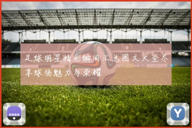 足球明星精彩瞬间汇总图文大全尽享球场魅力与荣耀