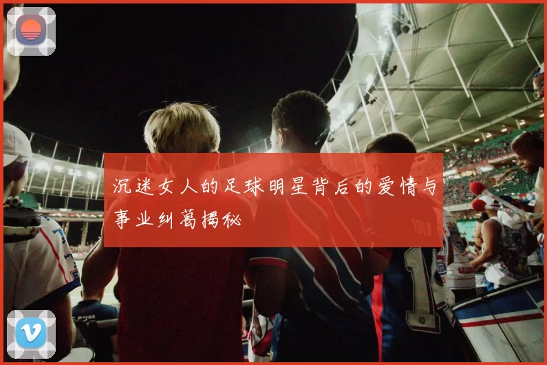 沉迷女人的足球明星背后的爱情与事业纠葛揭秘