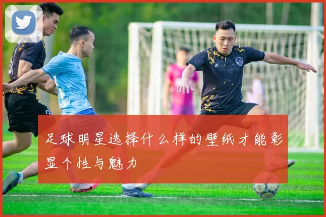 足球明星选择什么样的壁纸才能彰显个性与魅力