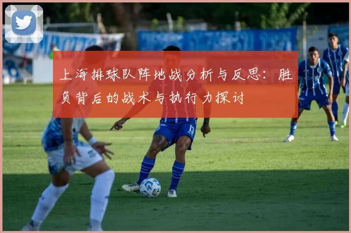 上海排球队阵地战分析与反思：胜负背后的战术与执行力探讨