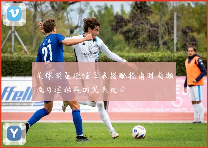 足球明星连帽卫衣搭配指南时尚潮流与运动风的完美结合