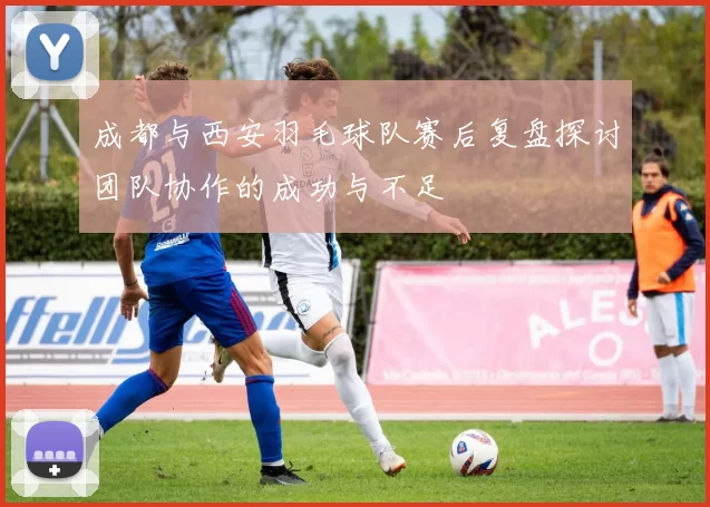 成都与西安羽毛球队赛后复盘探讨团队协作的成功与不足