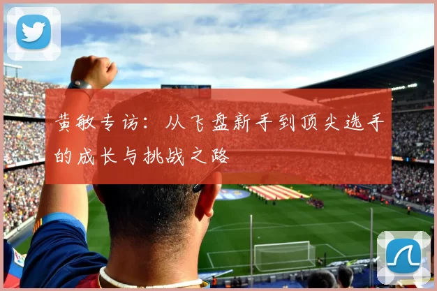黄敏专访：从飞盘新手到顶尖选手的成长与挑战之路