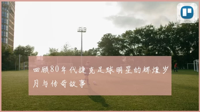 回顾80年代捷克足球明星的辉煌岁月与传奇故事