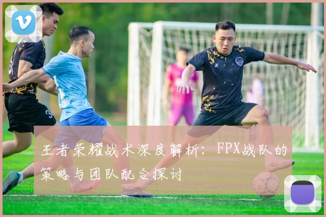 王者荣耀战术深度解析：FPX战队的策略与团队配合探讨