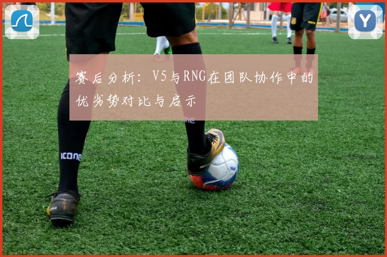 赛后分析：V5与RNG在团队协作中的优劣势对比与启示