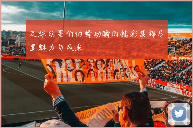 足球明星们的舞动瞬间精彩集锦尽显魅力与风采