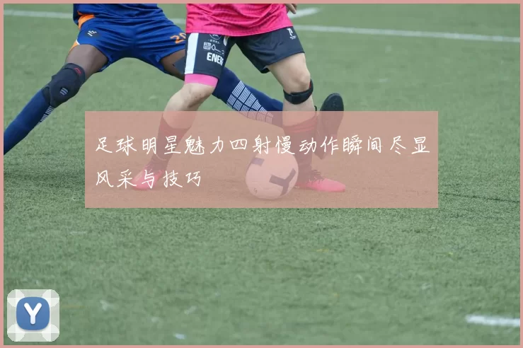 足球明星魅力四射慢动作瞬间尽显风采与技巧