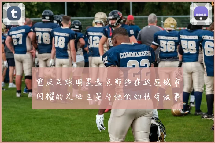 重庆足球明星盘点那些在这座城市闪耀的足坛巨星与他们的传奇故事