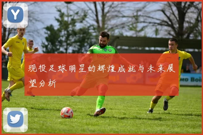 现役足球明星的辉煌成就与未来展望分析