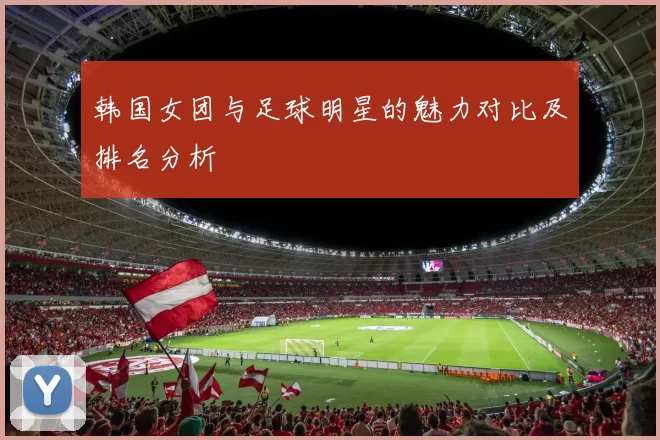 韩国女团与足球明星的魅力对比及排名分析