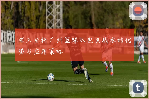 深入分析广州篮球队包夹战术的优势与应用策略