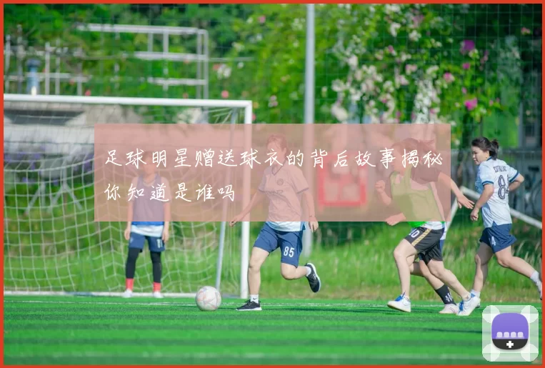 足球明星赠送球衣的背后故事揭秘你知道是谁吗