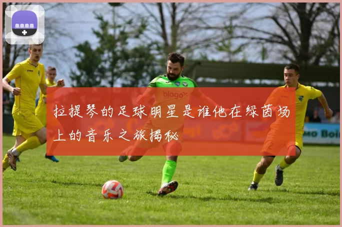 拉提琴的足球明星是谁他在绿茵场上的音乐之旅揭秘