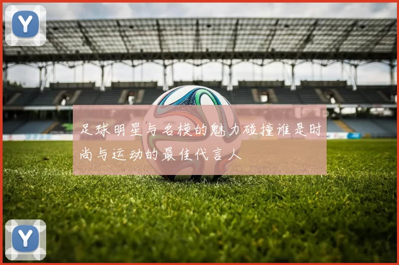 足球明星与名模的魅力碰撞谁是时尚与运动的最佳代言人