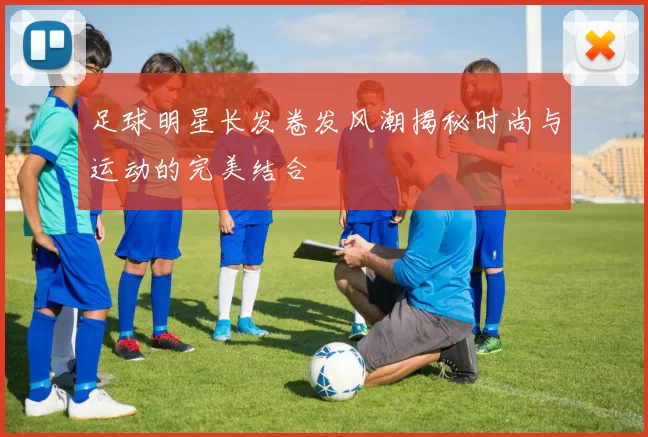 足球明星长发卷发风潮揭秘时尚与运动的完美结合