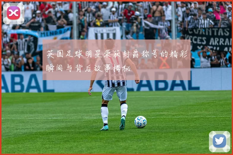 英国足球明星荣获封爵称号的精彩瞬间与背后故事揭秘