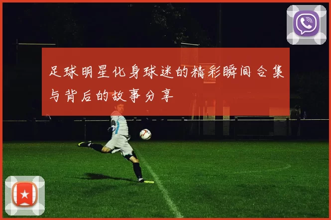 足球明星化身球迷的精彩瞬间合集与背后的故事分享