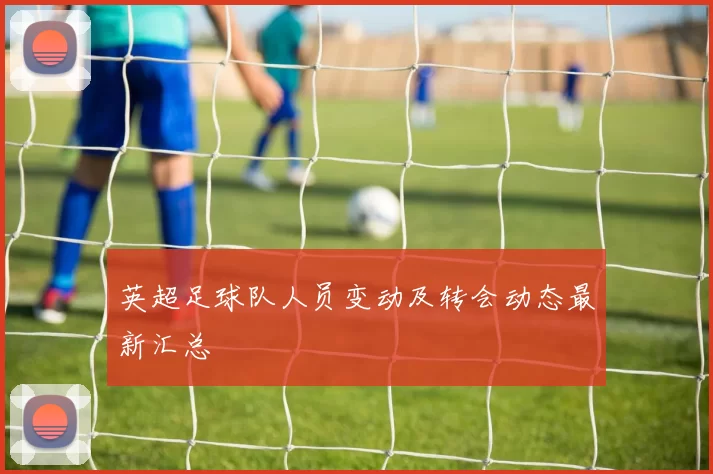 英超足球队人员变动及转会动态最新汇总