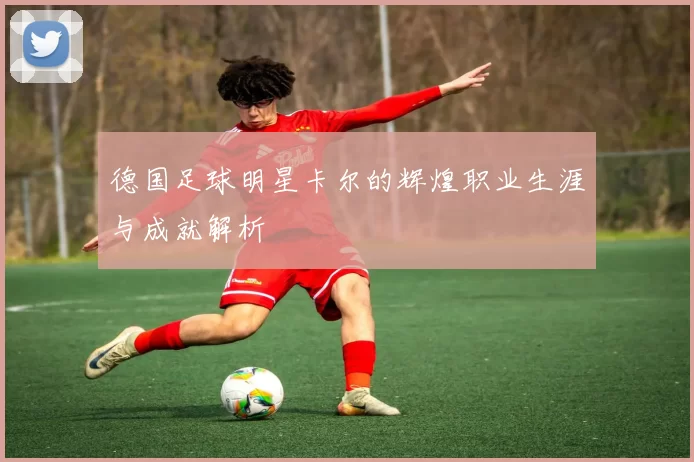 德国足球明星卡尔的辉煌职业生涯与成就解析