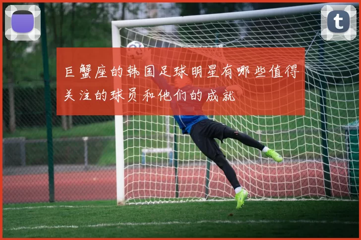 巨蟹座的韩国足球明星有哪些值得关注的球员和他们的成就