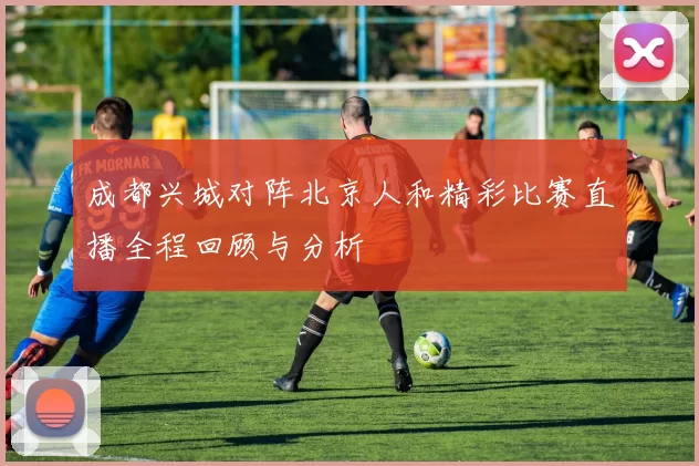 成都兴城对阵北京人和精彩比赛直播全程回顾与分析